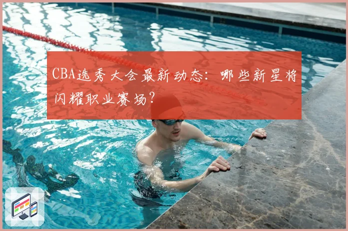 CBA选秀大会最新动态:哪些新星将闪耀职业赛场?