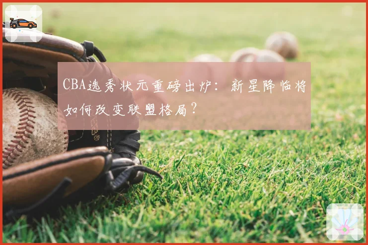 CBA选秀状元重磅出炉：新星降临将如何改变联盟格局？