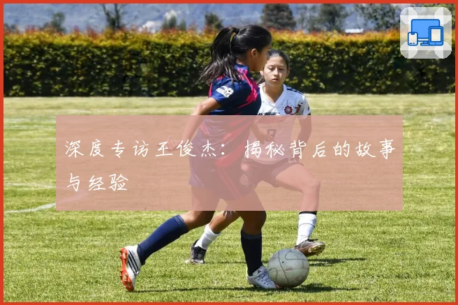 深度专访王俊杰:揭秘背后的故事与经验