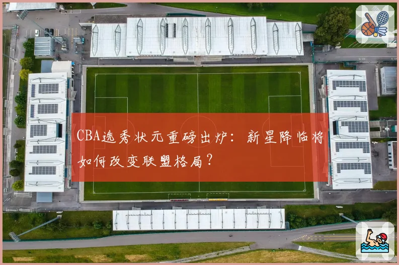 CBA选秀状元重磅出炉:新星降临将如何改变联盟格局?