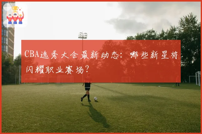 CBA选秀大会最新动态:哪些新星将闪耀职业赛场?