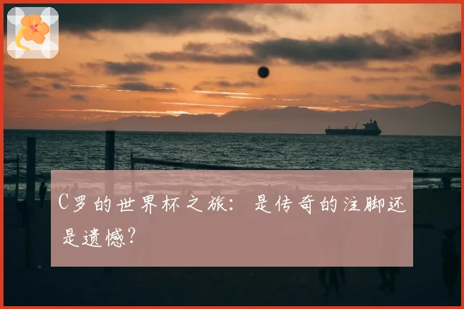 C罗的世界杯之旅：是传奇的注脚还是遗憾？