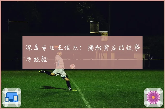 深度专访王俊杰:揭秘背后的故事与经验