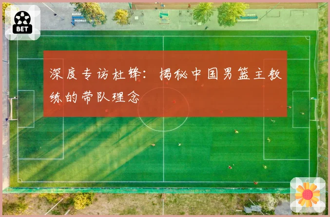 深度专访杜锋：揭秘中国男篮主教练的带队理念