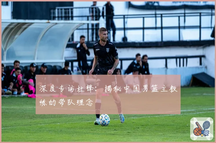 深度专访杜锋:揭秘中国男篮主教练的带队理念